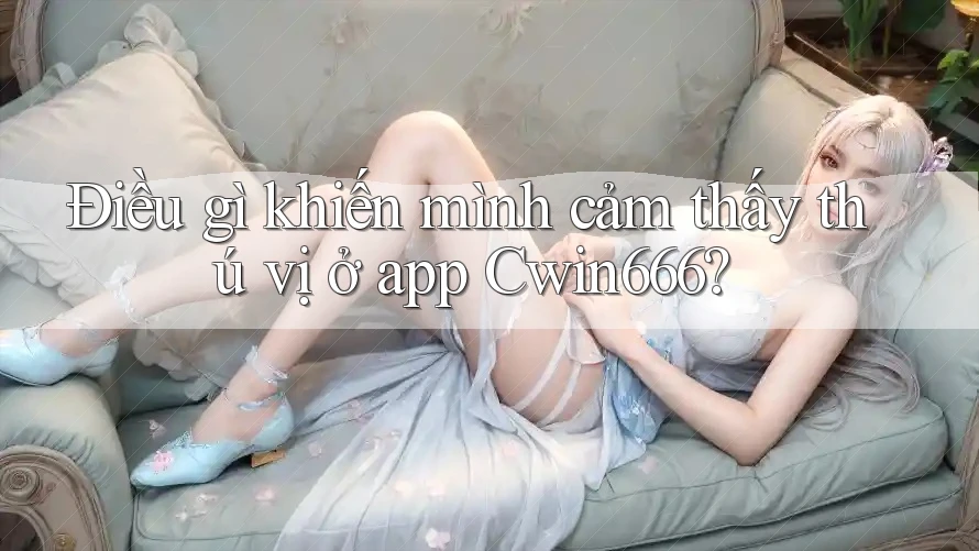 Điều gì khiến mình cảm thấy thú vị ở app Cwin666?