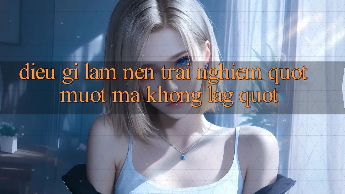 Điều Gì Làm Nên Trải Nghiệm " Mượt Mà Không Lag" ? Điều Gì Làm Nên Trải Nghiệm " Mượt Mà Không Lag" ?