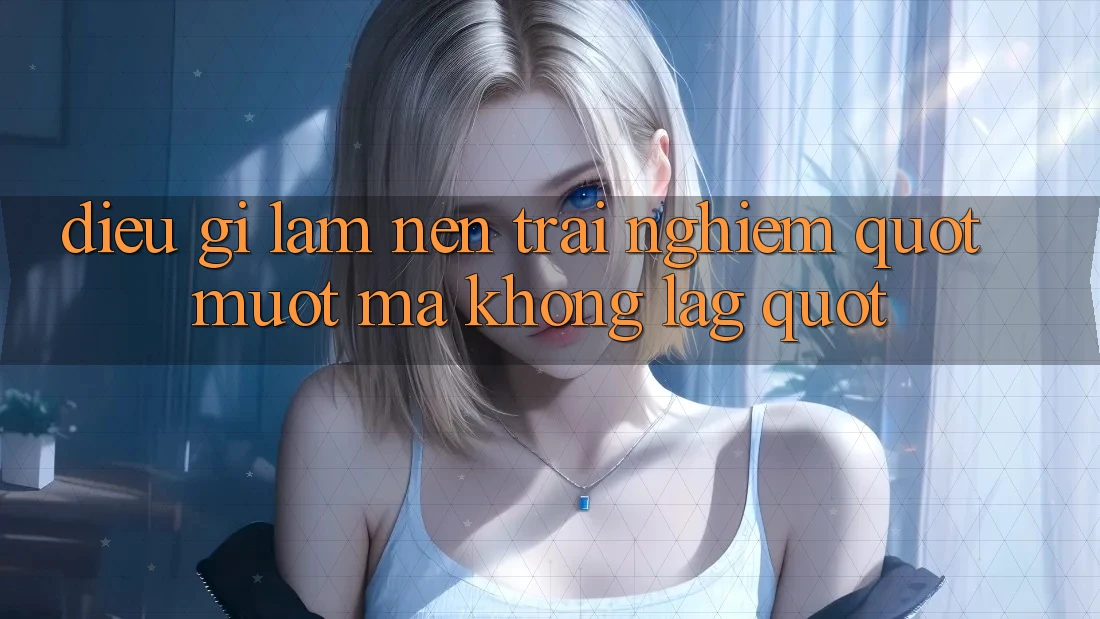 Điều Gì Làm Nên Trải Nghiệm " Mượt Mà Không Lag" ?