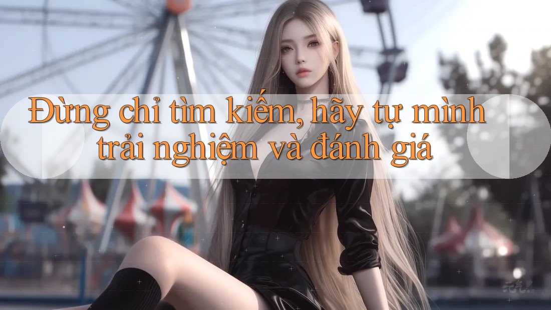 Đừng chỉ tìm kiếm, hãy tự mình trải nghiệm và đánh giá Đừng chỉ tìm kiếm, hãy tự mình trải nghiệm và đánh giá