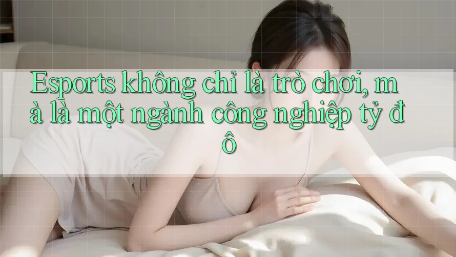Esports không chỉ là trò chơi, mà là một ngành công nghiệp tỷ đô