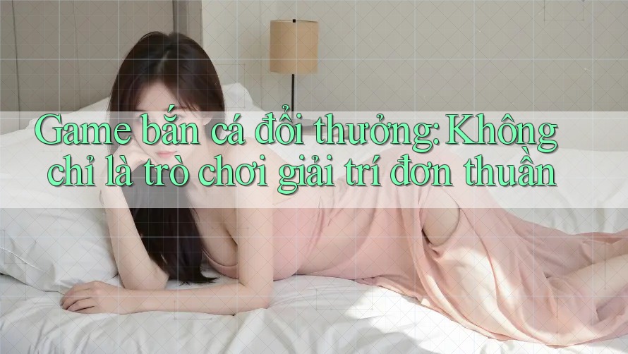 Game bắn cá đổi thưởng: Không chỉ là trò chơi giải trí đơn thuần