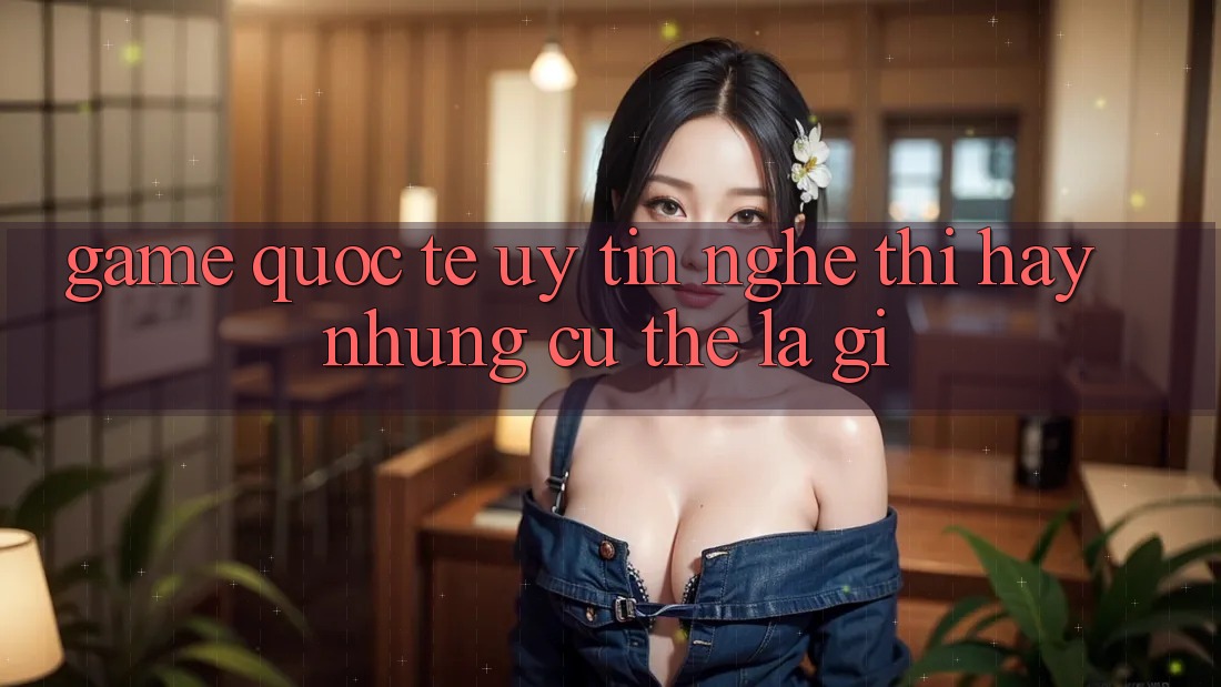 “Game Quốc Tế Uy Tín” – Nghe Thì Hay Nhưng Cụ Thể Là Gì? “Game Quốc Tế Uy Tín” – Nghe Thì Hay Nhưng Cụ Thể Là Gì?