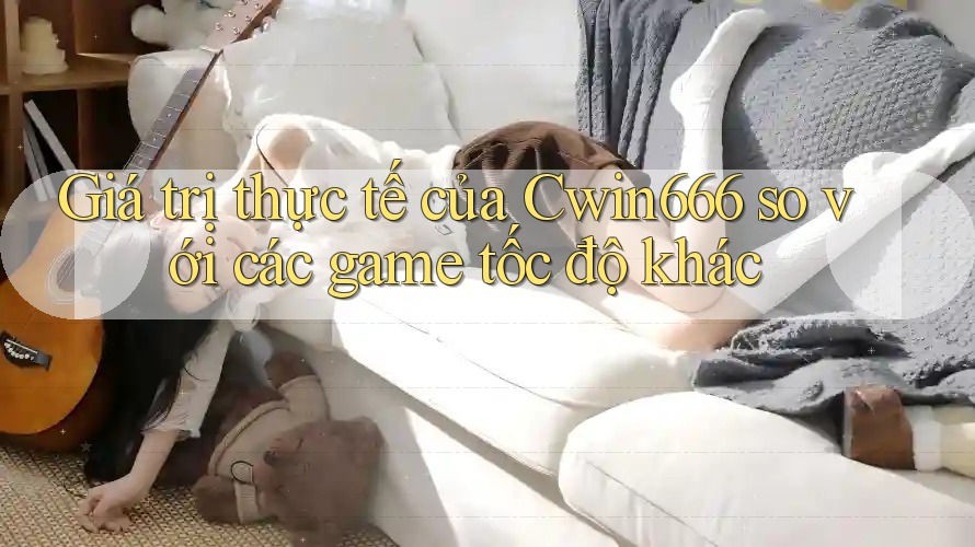 Giá trị thực tế của Cwin666 so với các game tốc độ khác