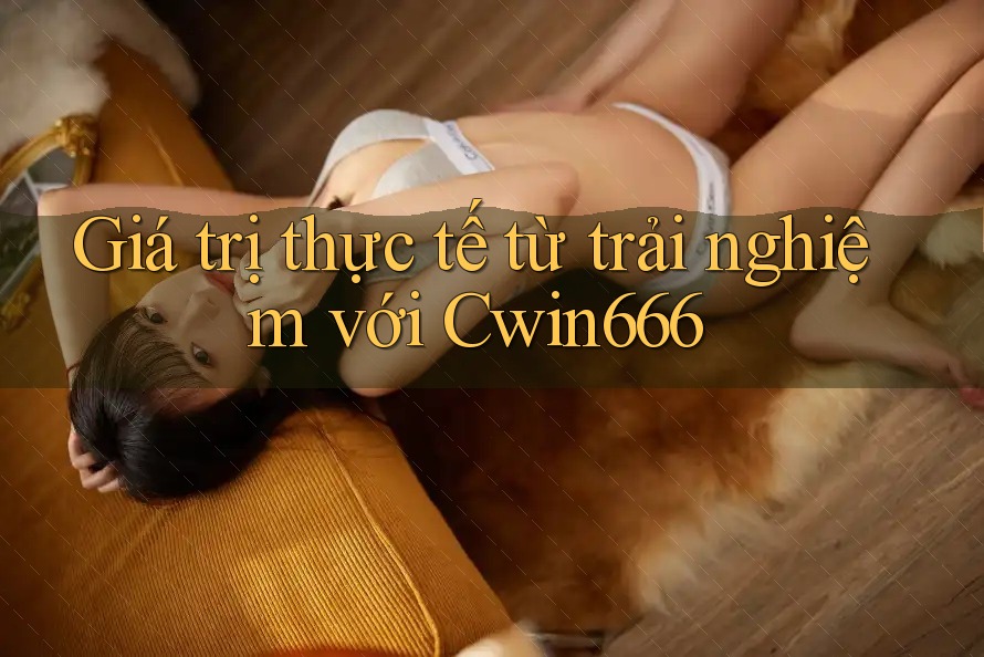 Giá trị thực tế từ trải nghiệm với Cwin666