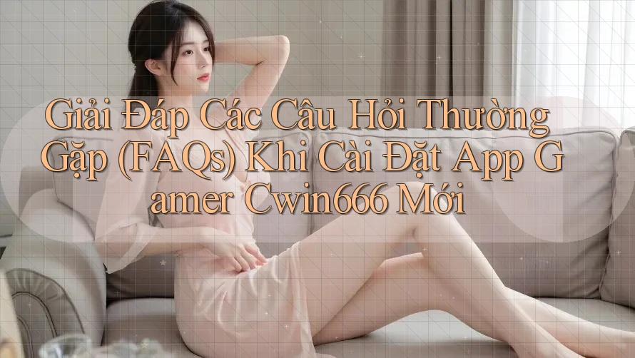 Giải Đáp Các Câu Hỏi Thường Gặp (FAQs) Khi Cài Đặt App Gamer Cwin666 Mới