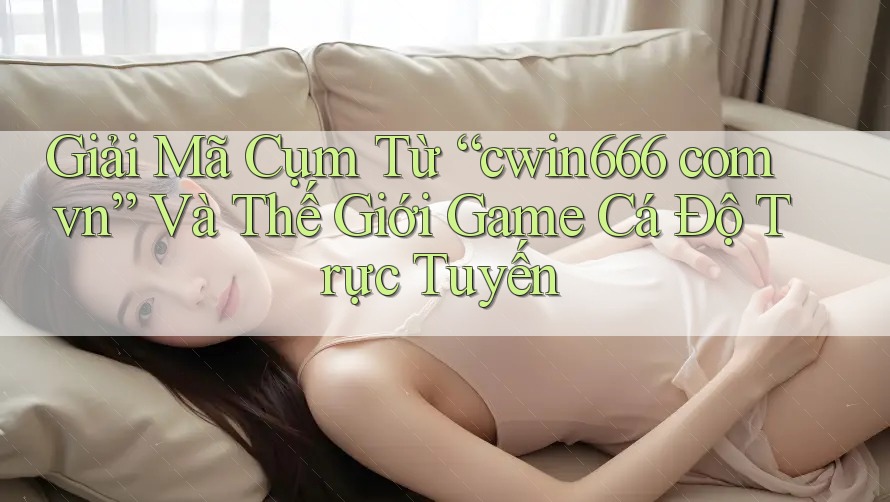 Giải Mã Cụm Từ “cwin666 com vn” Và Thế Giới Game Cá Độ Trực Tuyến