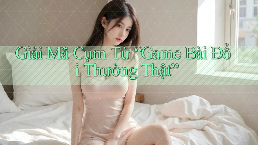 Giải Mã Cụm Từ “Game Bài Đổi Thưởng Thật”