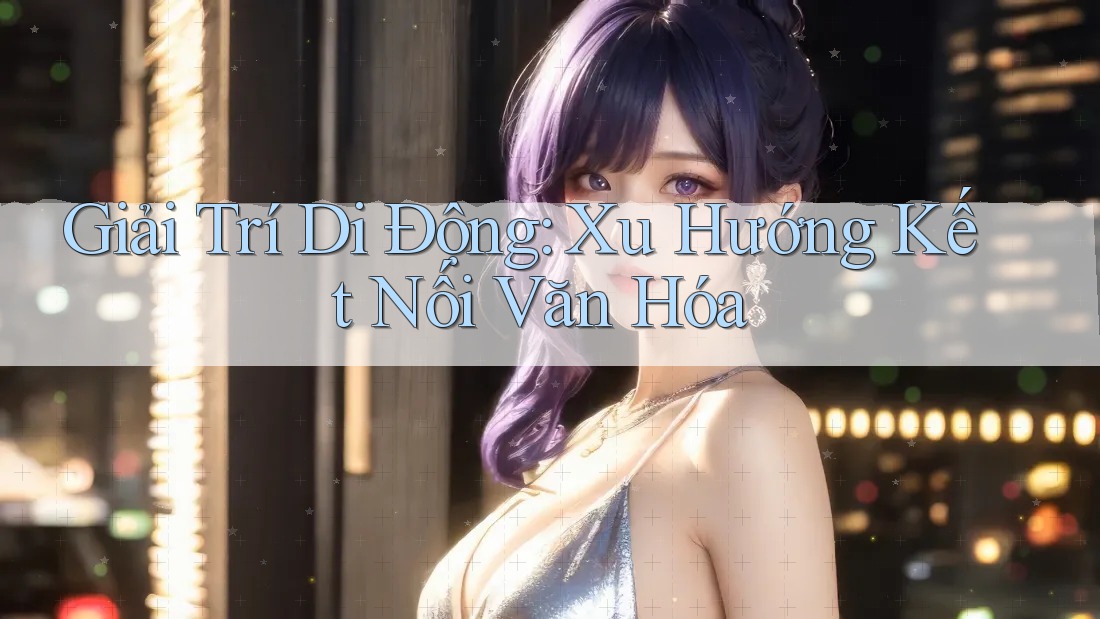 Giải Trí Di Động: Xu Hướng Kết Nối Văn Hóa