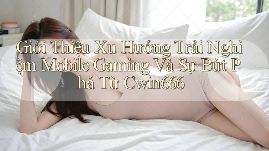Giới Thiệu Xu Hướng Trải Nghiệm Mobile Gaming Và Sự Bứt Phá Từ Cwin666
