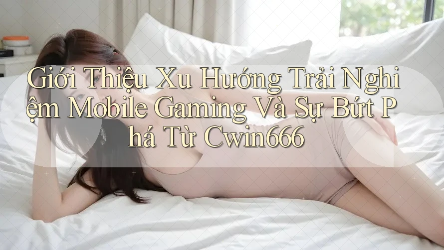 Giới Thiệu Xu Hướng Trải Nghiệm Mobile Gaming Và Sự Bứt Phá Từ Cwin666