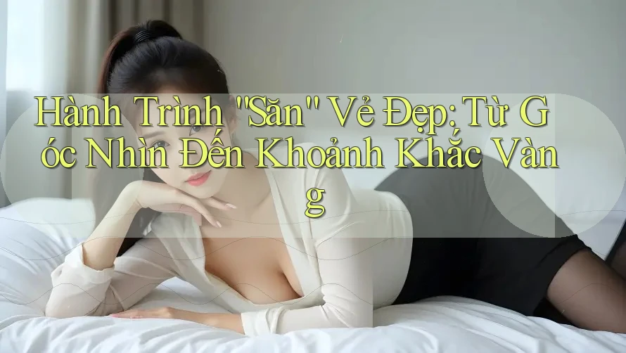 Hành Trình “Săn” Vẻ Đẹp: Từ Góc Nhìn Đến Khoảnh Khắc Vàng Hành Trình “Săn” Vẻ Đẹp: Từ Góc Nhìn Đến Khoảnh Khắc Vàng