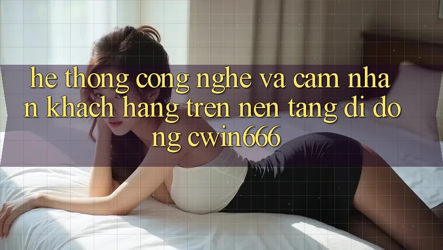 Hệ thống Công Nghệ Và Cảm nhận Khách hàng Trên Nền tảng di động Cwin666