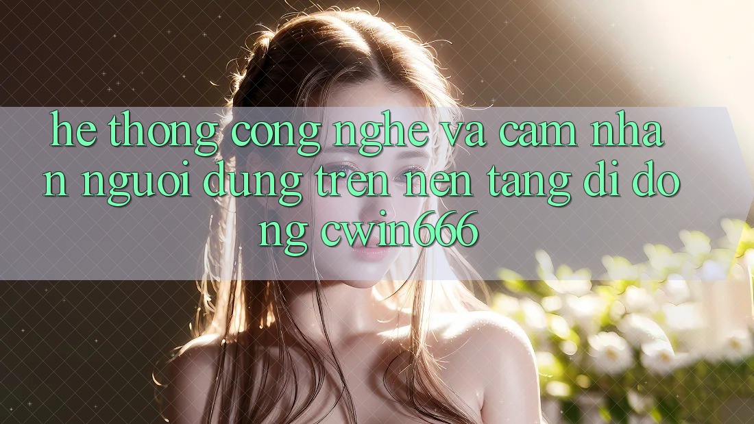 Hệ thống Công Nghệ Và Cảm nhận Người Dùng Trên Nền tảng di động Cwin666