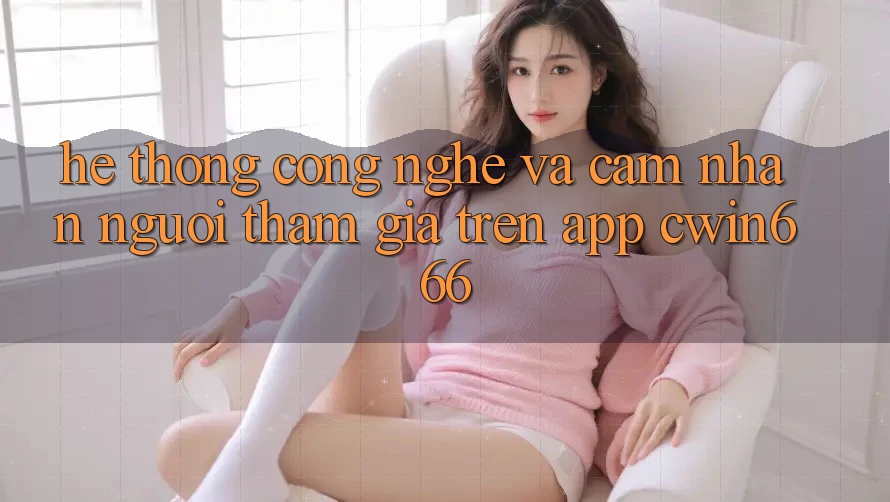 Hệ thống Công Nghệ Và Cảm nhận Người tham gia Trên App Cwin666