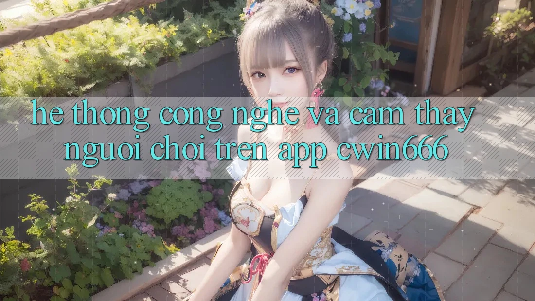 Hệ thống Công Nghệ Và Cảm thấy Người chơi Trên App Cwin666