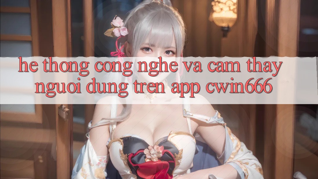 Hệ thống Công Nghệ Và Cảm thấy Người Dùng Trên App Cwin666
