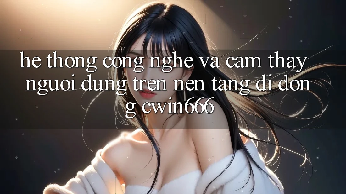 Hệ thống Công Nghệ Và Cảm thấy Người Dùng Trên Nền tảng di động Cwin666