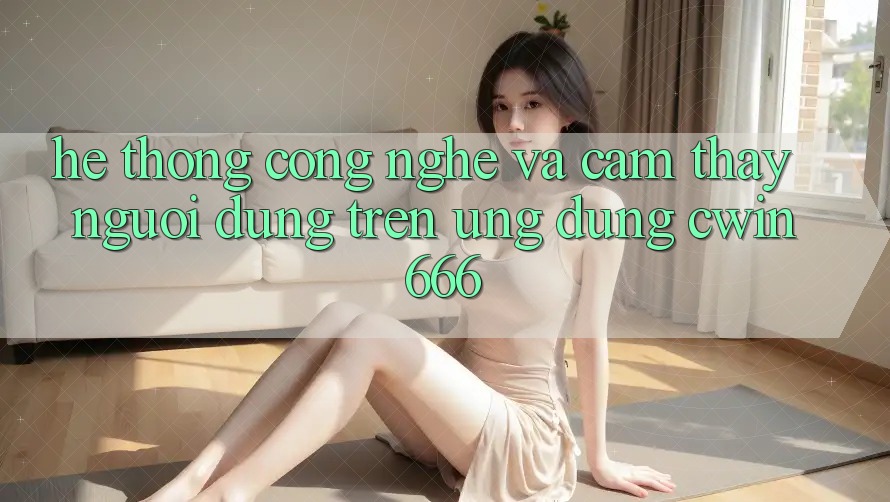 Hệ thống Công Nghệ Và Cảm thấy Người Dùng Trên Ứng dụng Cwin666