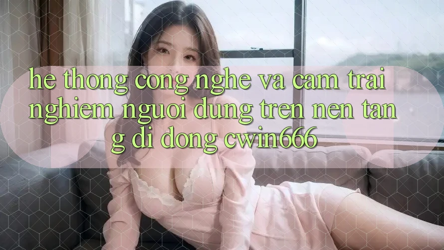 Hệ thống Công Nghệ Và Cảm trải nghiệm Người dùng Trên Nền tảng di động Cwin666