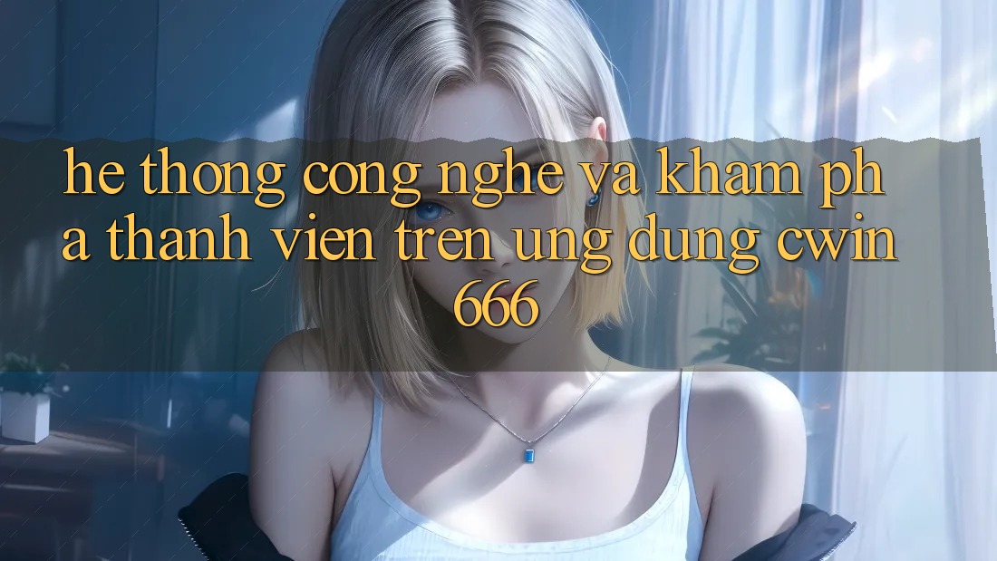 Hệ thống Công Nghệ Và Khám phá Thành viên Trên Ứng dụng Cwin666