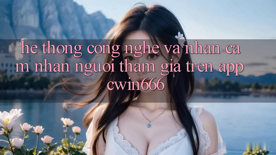 Hệ thống Công Nghệ Và Nhận cảm nhận Người tham gia Trên App Cwin666