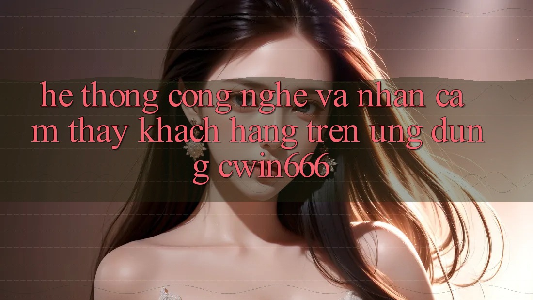 Hệ thống Công Nghệ Và Nhận cảm thấy Khách hàng Trên Ứng dụng Cwin666