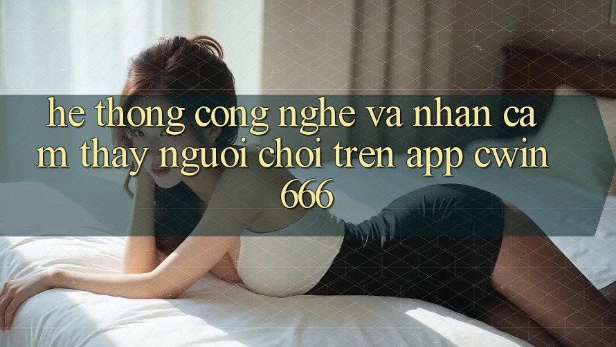 Hệ thống Công Nghệ Và Nhận cảm thấy Người chơi Trên App Cwin666
