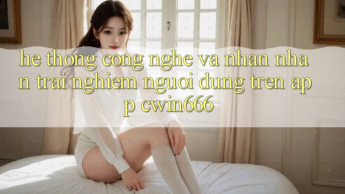 Hệ thống Công Nghệ Và Nhận nhận trải nghiệm Người Dùng Trên App Cwin666