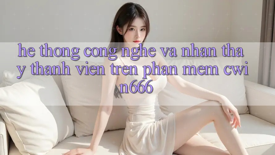 Hệ thống Công Nghệ Và Nhận thấy Thành viên Trên Phần mềm Cwin666