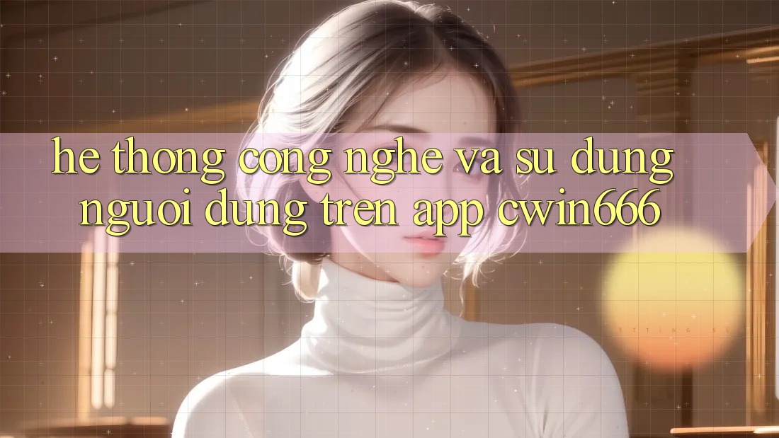 Hệ thống Công Nghệ Và Sử dụng Người dùng Trên App Cwin666 Hệ thống Công Nghệ Và Sử dụng Người dùng Trên App Cwin666