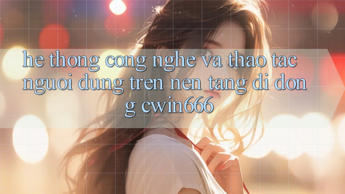 Hệ thống Công Nghệ Và Thao tác Người dùng Trên Nền tảng di động Cwin666