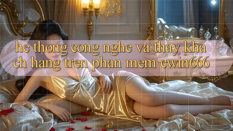 Hệ thống Công Nghệ Và Thấy Khách hàng Trên Phần mềm Cwin666