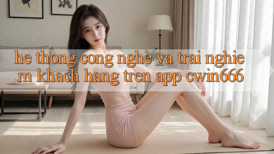 Hệ thống Công Nghệ Và Trải Nghiệm Khách hàng Trên App Cwin666