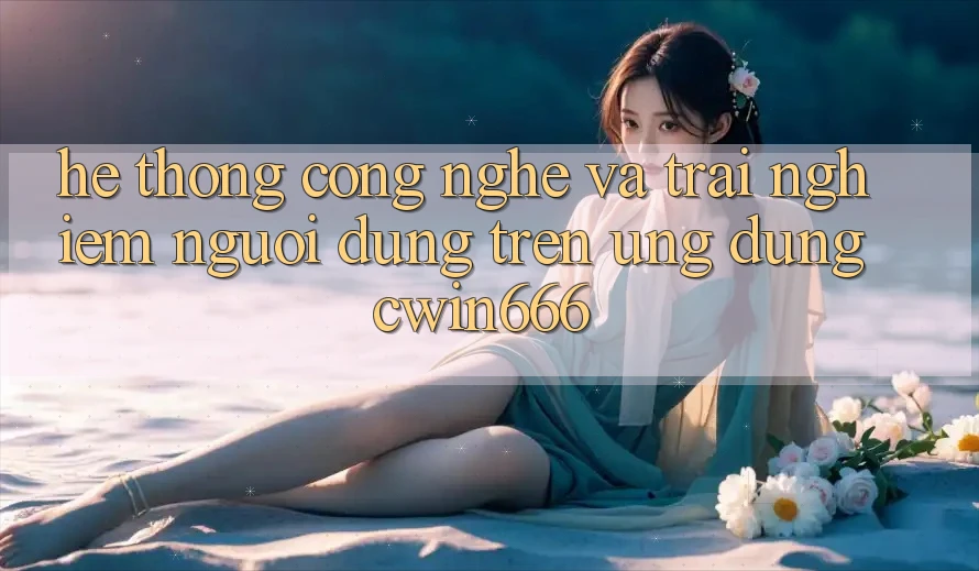 Hệ thống Công Nghệ Và Trải Nghiệm Người Dùng Trên Ứng dụng Cwin666