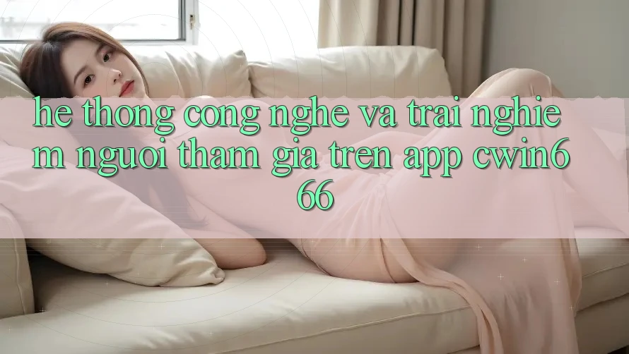 Hệ thống Công Nghệ Và Trải Nghiệm Người tham gia Trên App Cwin666