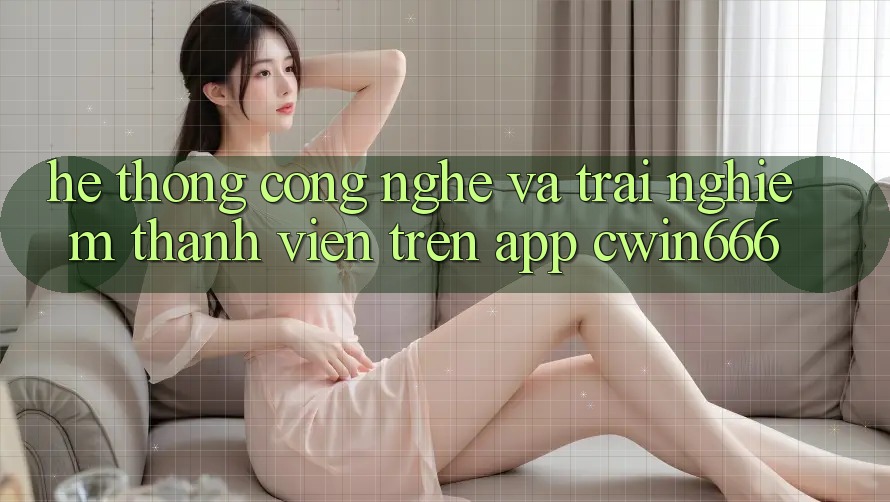 Hệ thống Công Nghệ Và Trải Nghiệm Thành viên Trên App Cwin666