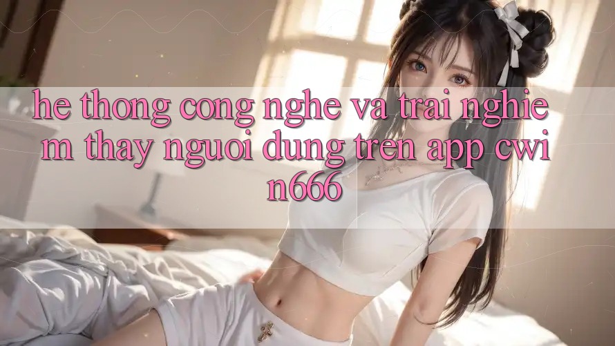 Hệ thống Công Nghệ Và Trải nghiệm thấy Người Dùng Trên App Cwin666 Hệ thống Công Nghệ Và Trải nghiệm thấy Người Dùng Trên App Cwin666