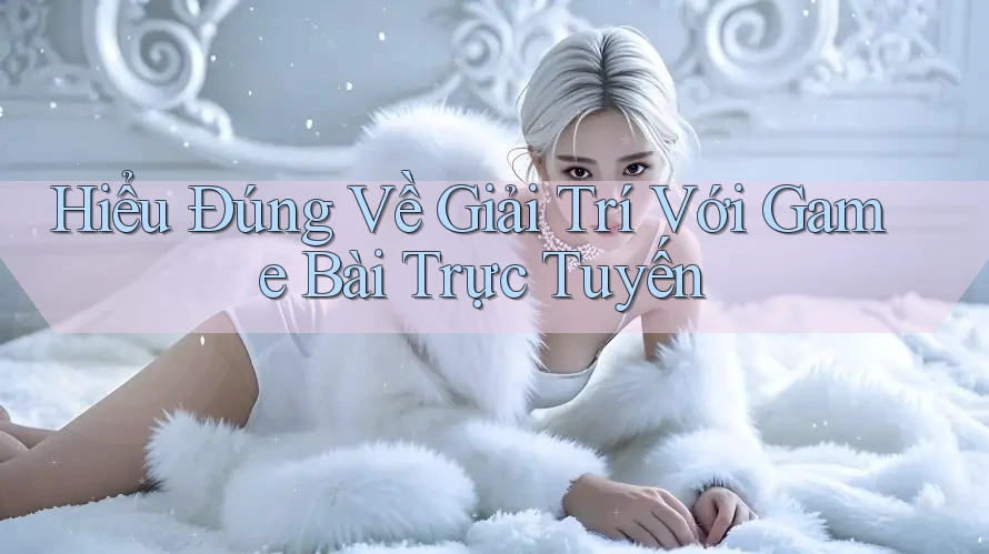 Hiểu Đúng Về Giải Trí Với Game Bài Trực Tuyến