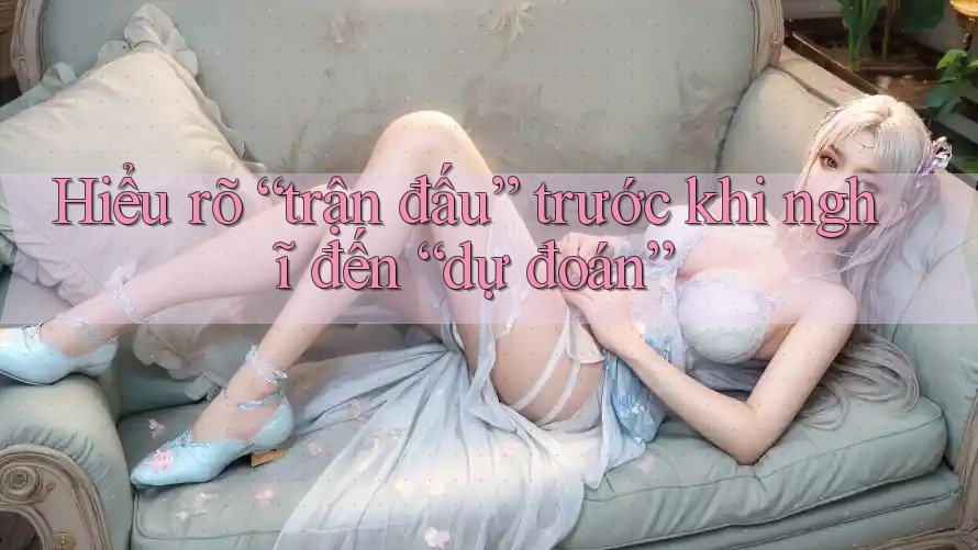 Hiểu rõ “trận đấu” trước khi nghĩ đến “dự đoán”