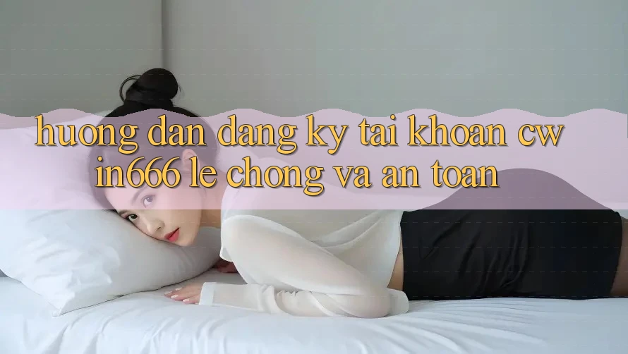 Hướng Dẫn Đăng Ký Tài Khoản Cwin666 Lẹ Chóng và An Toàn