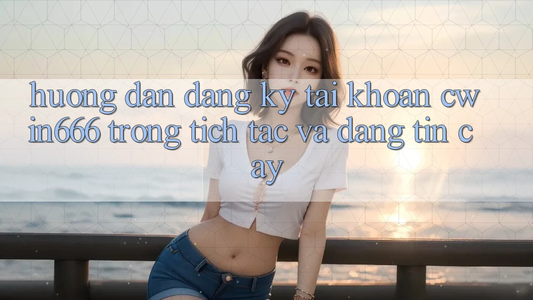 Hướng Dẫn Đăng Ký Tài Khoản Cwin666 Trong tích tắc và Đáng tin cậy