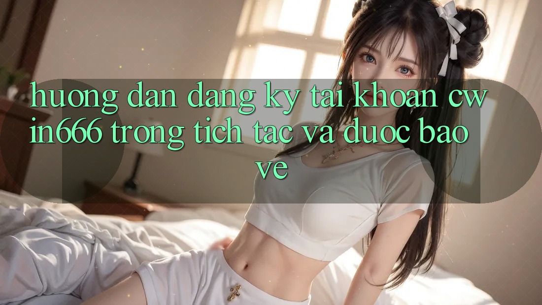 Hướng Dẫn Đăng Ký Tài Khoản Cwin666 Trong tích tắc và Được bảo vệ