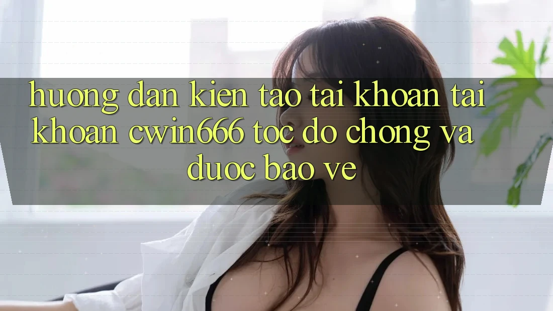 Hướng Dẫn Kiến tạo tài khoản Tài Khoản Cwin666 Tốc độ Chóng và Được bảo vệ