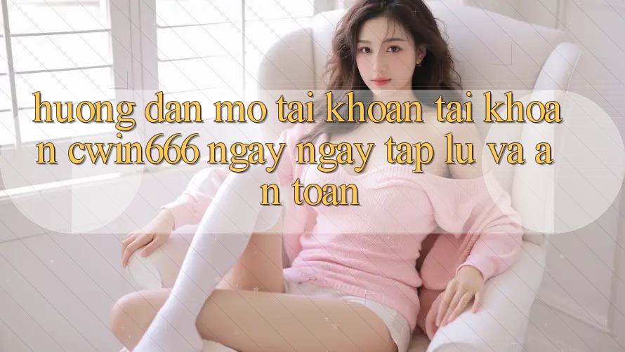 Hướng Dẫn Mở tài khoản Tài Khoản Cwin666 Ngay ngay tắp lự và An Toàn