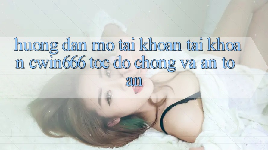Hướng Dẫn Mở tài khoản Tài Khoản Cwin666 Tốc độ Chóng và An Toàn