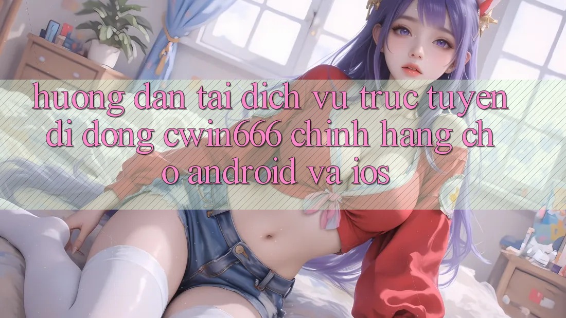 Hướng dẫn Tải Dịch vụ trực tuyến di động Cwin666 Chính Hãng Cho Android và iOS