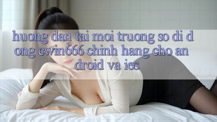 Hướng Dẫn Tải Môi trường số di động Cwin666 Chính Hãng Cho Android và iOS