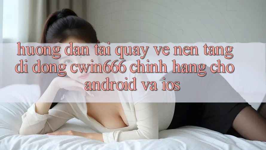 Hướng Dẫn Tải quay về Nền tảng di động Cwin666 Chính Hãng Cho Android và iOS
