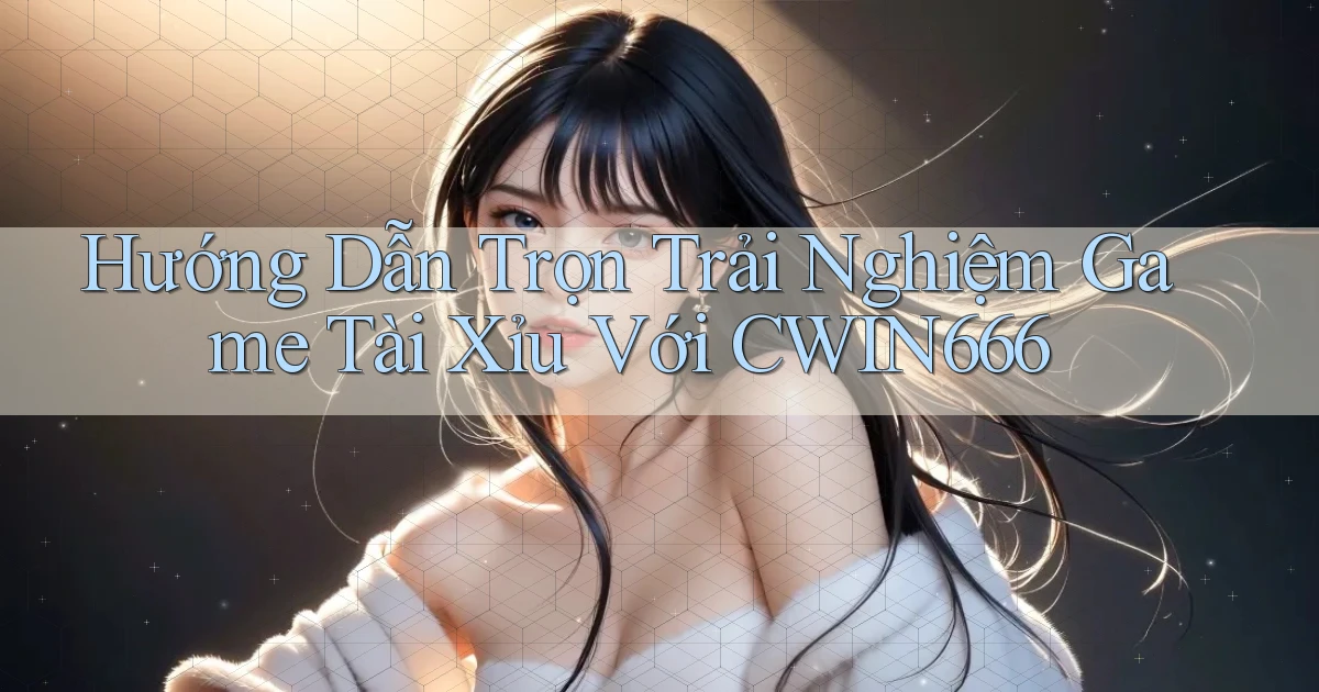 hướng dẫn trọn trải nghiệm game tài xỉu với cwin666